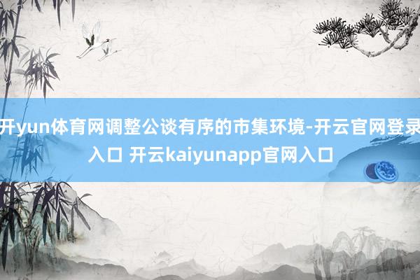 开yun体育网调整公谈有序的市集环境-开云官网登录入口 开云kaiyunapp官网入口