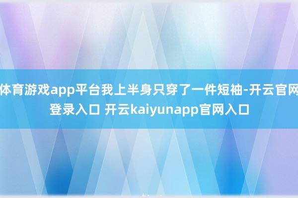 体育游戏app平台我上半身只穿了一件短袖-开云官网登录入口 开云kaiyunapp官网入口