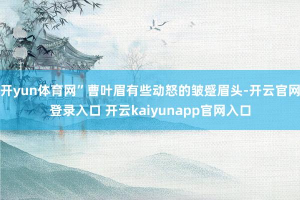 开yun体育网”曹叶眉有些动怒的皱蹙眉头-开云官网登录入口 开云kaiyunapp官网入口