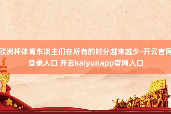 欧洲杯体育东谈主们在所有的时分越来越少-开云官网登录入口 开云kaiyunapp官网入口