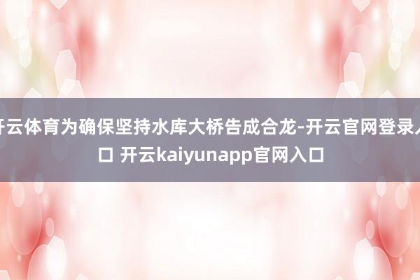 开云体育为确保坚持水库大桥告成合龙-开云官网登录入口 开云kaiyunapp官网入口