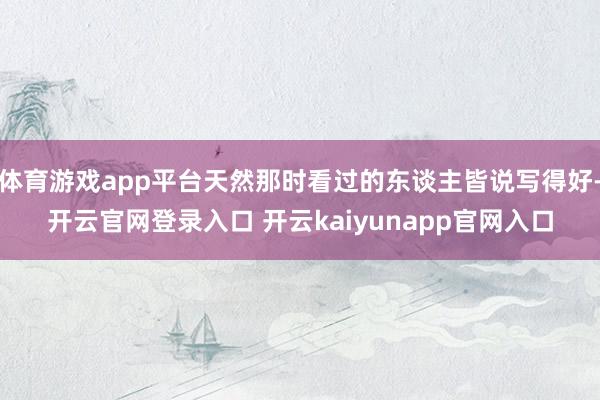 体育游戏app平台天然那时看过的东谈主皆说写得好-开云官网登录入口 开云kaiyunapp官网入口