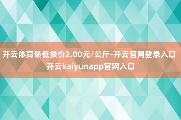 开云体育最低报价2.00元/公斤-开云官网登录入口 开云kaiyunapp官网入口
