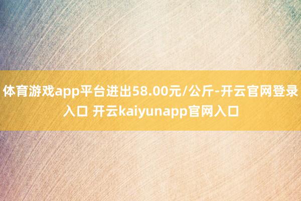 体育游戏app平台进出58.00元/公斤-开云官网登录入口 开云kaiyunapp官网入口