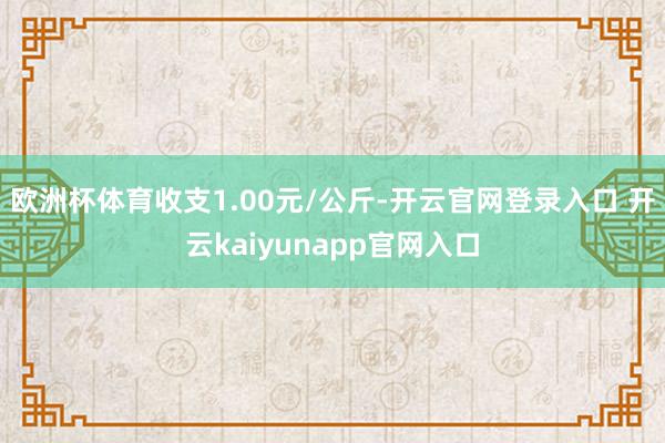 欧洲杯体育收支1.00元/公斤-开云官网登录入口 开云kaiyunapp官网入口