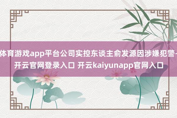 体育游戏app平台公司实控东谈主俞发源因涉嫌犯警-开云官网登录入口 开云kaiyunapp官网入口