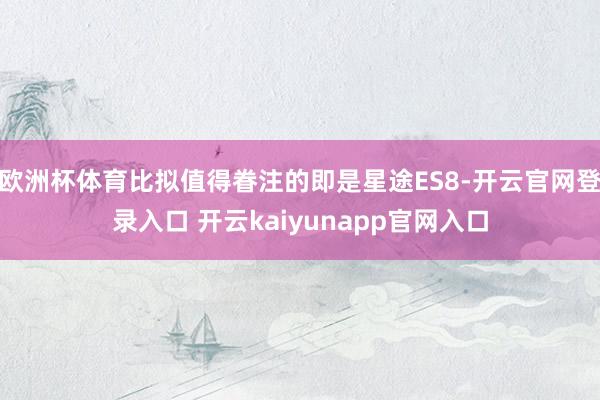 欧洲杯体育比拟值得眷注的即是星途ES8-开云官网登录入口 开云kaiyunapp官网入口