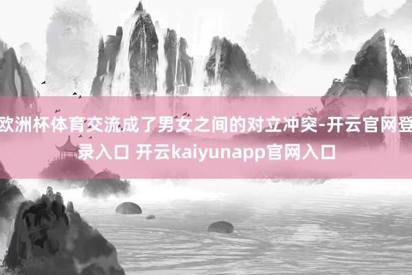 欧洲杯体育交流成了男女之间的对立冲突-开云官网登录入口 开云kaiyunapp官网入口