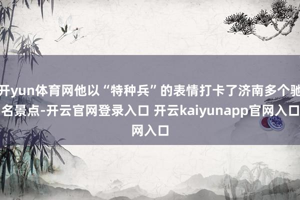 开yun体育网他以“特种兵”的表情打卡了济南多个驰名景点-开云官网登录入口 开云kaiyunapp官网入口