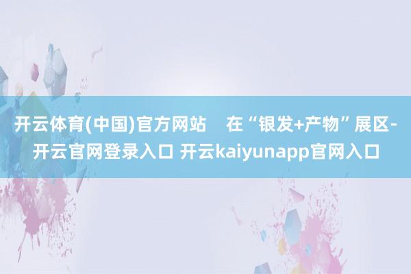 开云体育(中国)官方网站    在“银发+产物”展区-开云官网登录入口 开云kaiyunapp官网入口
