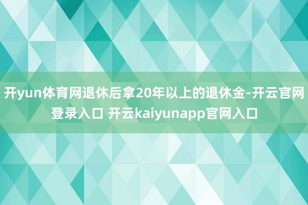 开yun体育网退休后拿20年以上的退休金-开云官网登录入口 开云kaiyunapp官网入口