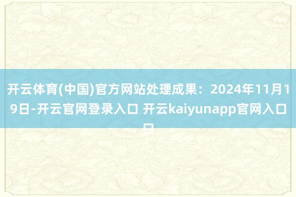 开云体育(中国)官方网站处理成果：2024年11月19日-开云官网登录入口 开云kaiyunapp官网入口