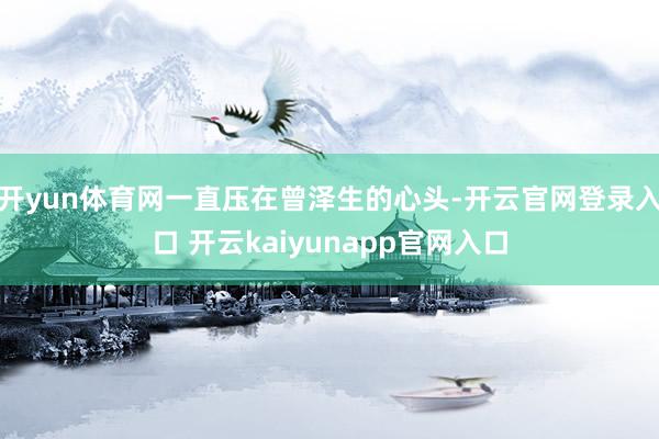 开yun体育网一直压在曾泽生的心头-开云官网登录入口 开云kaiyunapp官网入口
