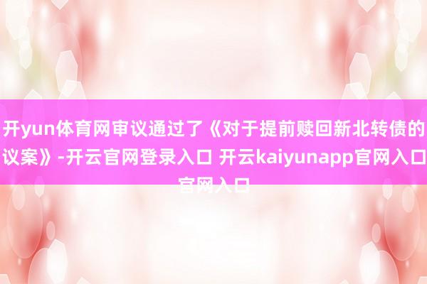开yun体育网审议通过了《对于提前赎回新北转债的议案》-开云官网登录入口 开云kaiyunapp官网入口