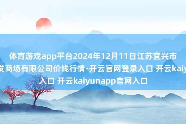 体育游戏app平台2024年12月11日江苏宜兴市瑞德蔬菜果品批发商场有限公司价钱行情-开云官网登录入口 开云kaiyunapp官网入口