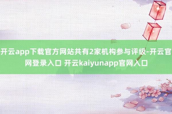 开云app下载官方网站共有2家机构参与评级-开云官网登录入口 开云kaiyunapp官网入口