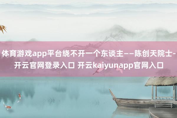 体育游戏app平台绕不开一个东谈主——陈创天院士-开云官网登录入口 开云kaiyunapp官网入口