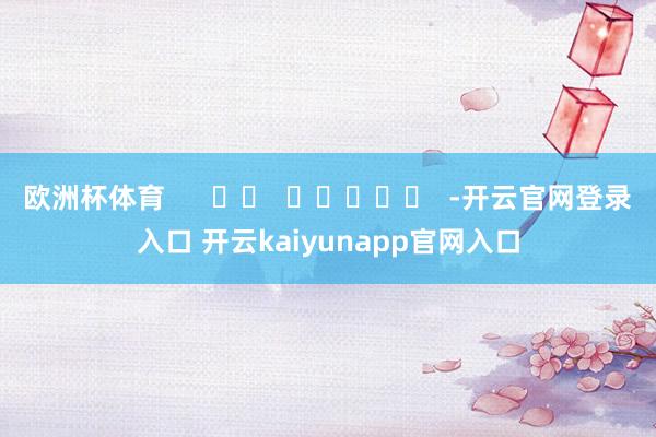欧洲杯体育      		  					  -开云官网登录入口 开云kaiyunapp官网入口
