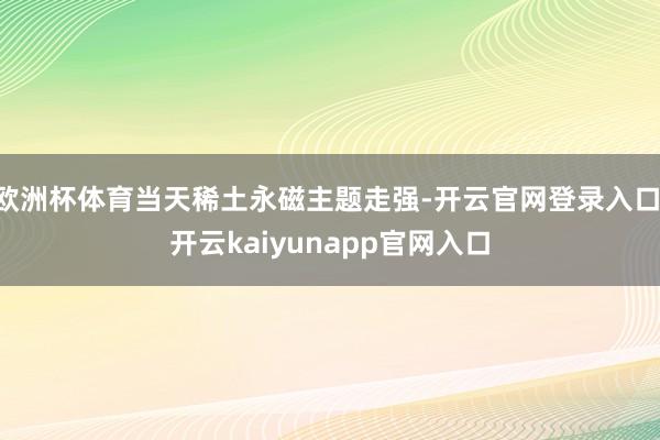 欧洲杯体育当天稀土永磁主题走强-开云官网登录入口 开云kaiyunapp官网入口