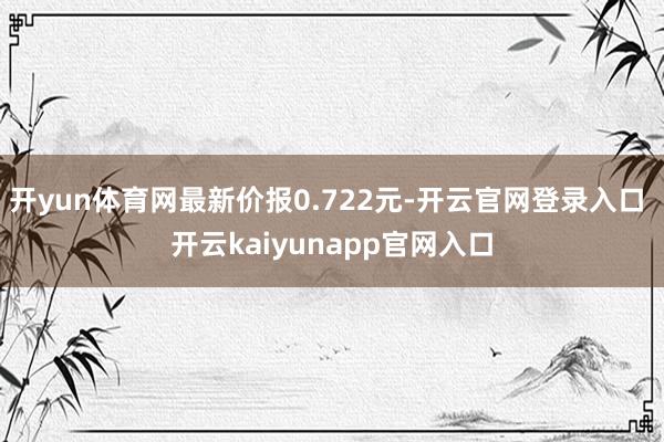 开yun体育网最新价报0.722元-开云官网登录入口 开云kaiyunapp官网入口
