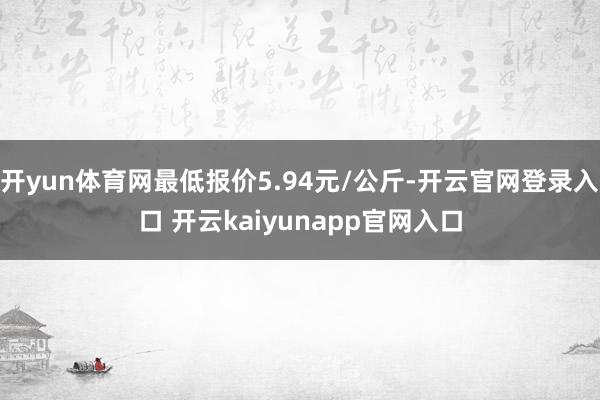 开yun体育网最低报价5.94元/公斤-开云官网登录入口 开云kaiyunapp官网入口