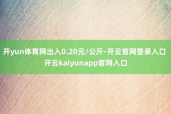 开yun体育网出入0.20元/公斤-开云官网登录入口 开云kaiyunapp官网入口