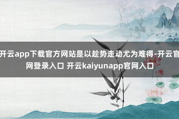 开云app下载官方网站是以趁势走动尤为难得-开云官网登录入口 开云kaiyunapp官网入口