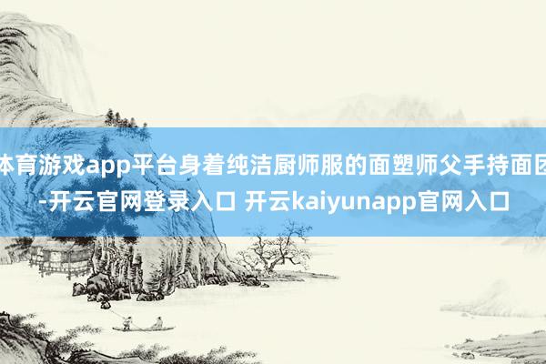 体育游戏app平台身着纯洁厨师服的面塑师父手持面团-开云官网登录入口 开云kaiyunapp官网入口