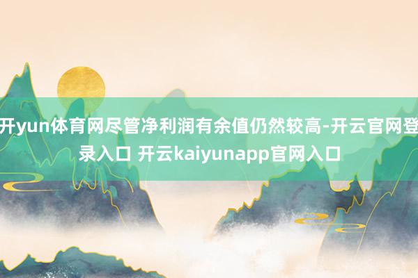 开yun体育网尽管净利润有余值仍然较高-开云官网登录入口 开云kaiyunapp官网入口
